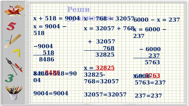 Реши уравнения: x + 518 = 9004 x − 768 = 32057 6000 − x = 237 x = 9004 − 518  − 9004  518  8486  x = 8486 x = 32057 + 768   + 32057  768  32825  x = 32825 x = 6000 − 237  − 6000  237  5763  x = 5763 8486+518=9004  9004=9004 32825-768=32057  32057=32057 6000-5763=237  237=237 