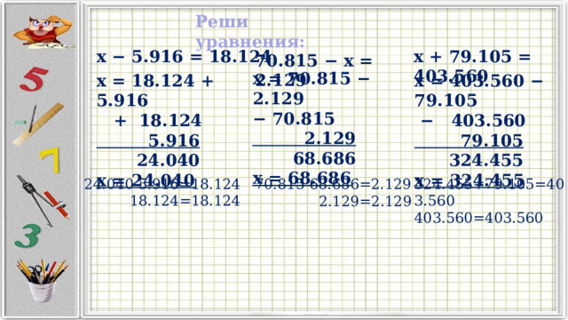 Реши уравнения: x − 5.916 = 18.124 x + 79.105 = 403.560 70.815 − x = 2.129 x = 70.815 − 2.129 − 70.815  2.129  68.686 x = 68.686 x = 18.124 + 5.916 x = 403.560 − 79.105  + 18.124 − 403.560  5.916  79.105  24.040  324.455 x = 24.040 x = 324.455 324.455+79.105=403.560 24.040-5.916=18.124  18.124=18.124 403.560=403.560 70.815-68.686=2.129  2.129=2.129 