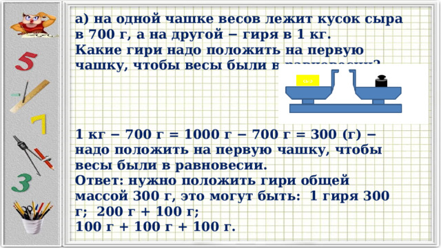 а) на одной чашке весов лежит кусок сыра в 700 г, а на другой − гиря в 1 кг. Какие гири надо положить на первую чашку, чтобы весы были в равновесии? 1 кг − 700 г = 1000 г − 700 г = 300 (г) − надо положить на первую чашку, чтобы весы были в равновесии. Ответ: нужно положить гири общей массой 300 г, это могут быть: 1 гиря 300 г; 200 г + 100 г; 100 г + 100 г + 100 г. 