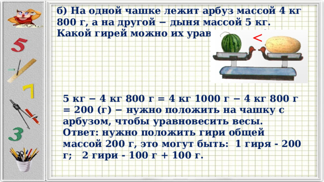 б) На одной чашке лежит арбуз массой 4 кг 800 г, а на другой − дыня массой 5 кг. Какой гирей можно их уравновесить? 5 кг − 4 кг 800 г = 4 кг 1000 г − 4 кг 800 г = 200 (г) − нужно положить на чашку с арбузом, чтобы уравновесить весы. Ответ: нужно положить гири общей массой 200 г, это могут быть: 1 гиря - 200 г; 2 гири - 100 г + 100 г. 
