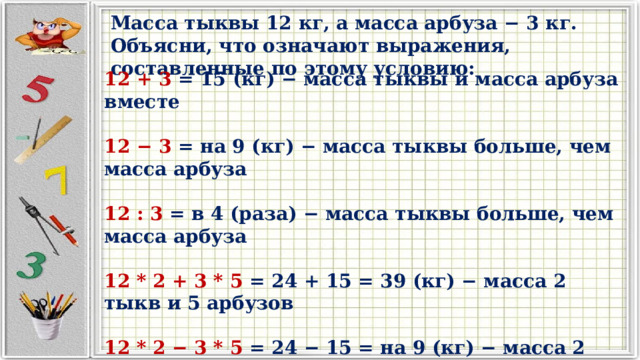 Масса тыквы 12 кг, а масса арбуза − 3 кг. Объясни, что означают выражения, составленные по этому условию: 12 + 3 = 15 (кг) − масса тыквы и масса арбуза вместе  12 − 3 = на 9 (кг) − масса тыквы больше, чем масса арбуза  12 : 3 = в 4 (раза) − масса тыквы больше, чем масса арбуза  12 * 2 + 3 * 5 = 24 + 15 = 39 (кг) − масса 2 тыкв и 5 арбузов  12 * 2 − 3 * 5 = 24 − 15 = на 9 (кг) − масса 2 тыкв больше, чем масса 5 арбузов 