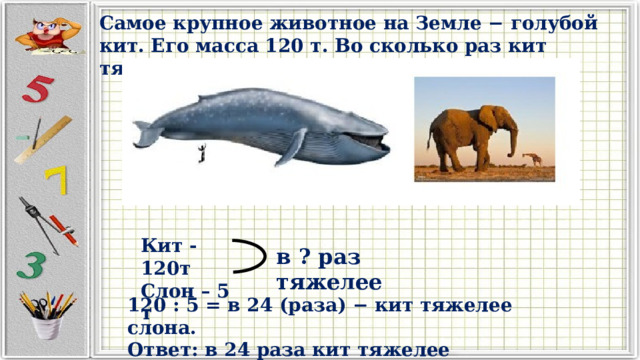 Самое крупное животное на Земле − голубой кит. Его масса 120 т. Во сколько раз кит тяжелее слона, масса которого 5 т? Кит -120т Слон – 5 т в ? раз тяжелее 120 : 5 = в 24 (раза) − кит тяжелее слона. Ответ: в 24 раза кит тяжелее слона. 
