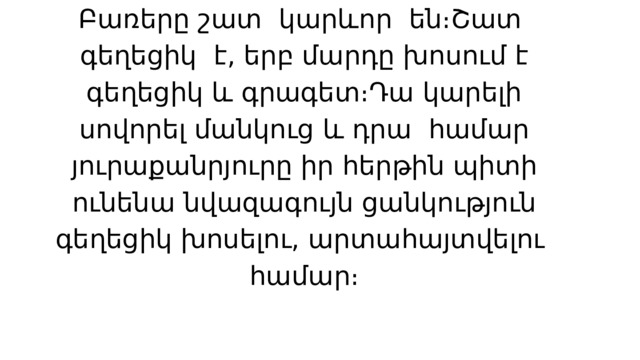 Բառերը շատ կարևոր են։Շատ գեղեցիկ է, երբ մարդը խոսում է գեղեցիկ և գրագետ։Դա կարելի սովորել մանկուց և դրա համար յուրաքանրյուրը իր հերթին պիտի ունենա նվազագույն ցանկություն գեղեցիկ խոսելու, արտահայտվելու համար։ 