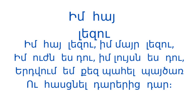 Իմ հայ լեզու Իմ հայ լեզու, իմ մայր լեզու, Իմ ուժն ես դու, իմ լույսն ես դու, Երդվում եմ քեզ պահել պայծառ Ու հասցնել դարերից դար։ 