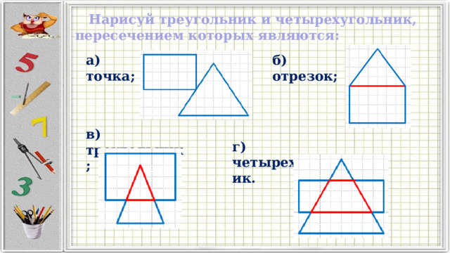  Нарисуй треугольник и четырехугольник, пересечением которых являются: а) точка; б) отрезок; в) треугольник; г) четырехугольник. 