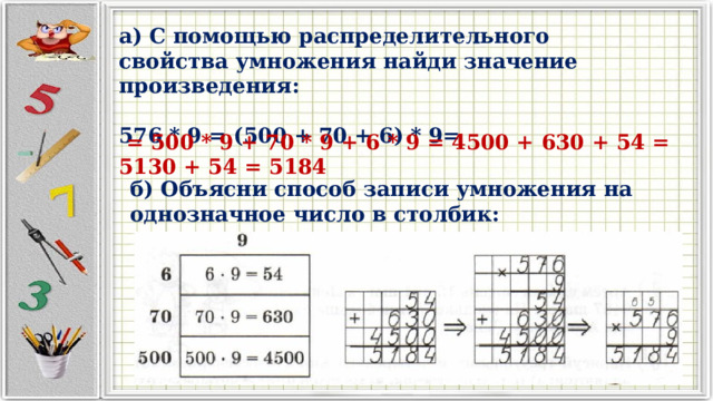 а) С помощью распределительного свойства умножения найди значение произведения:  576 * 9 = (500 + 70 + 6) * 9=  = 500 * 9 + 70 * 9 + 6 * 9 = 4500 + 630 + 54 = 5130 + 54 = 5184 б) Объясни способ записи умножения на однозначное число в столбик: 