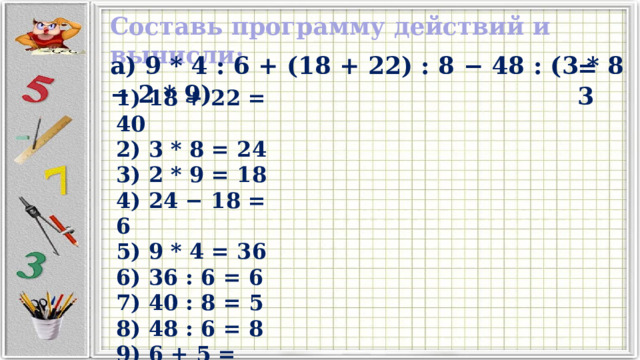 Составь программу действий и вычисли: а) 9 * 4 : 6 + (18 + 22) : 8 − 48 : (3 * 8 − 2 * 9) =3 1) 18 + 22 = 40 2) 3 * 8 = 24 3) 2 * 9 = 18 4) 24 − 18 = 6 5) 9 * 4 = 36 6) 36 : 6 = 6 7) 40 : 8 = 5 8) 48 : 6 = 8 9) 6 + 5 = 11 10) 11 − 8 = 3 
