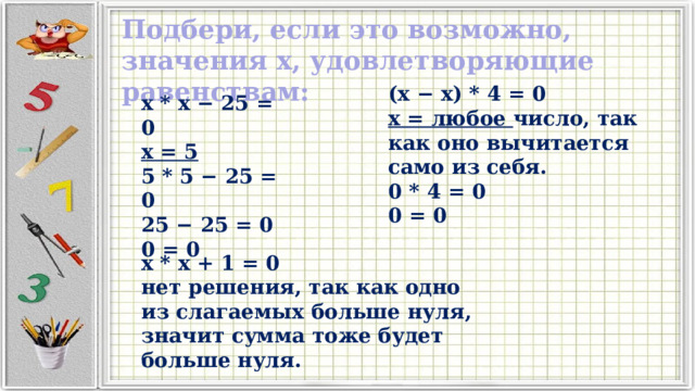 Подбери, если это возможно, значения x, удовлетворяющие равенствам: (x − x) * 4 = 0 x = любое число, так как оно вычитается само из себя. 0 * 4 = 0 0 = 0 x * x − 25 = 0 x = 5 5 * 5 − 25 = 0 25 − 25 = 0 0 = 0 x * x + 1 = 0 нет решения, так как одно из слагаемых больше нуля, значит сумма тоже будет больше нуля. 