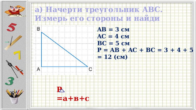 а) Начерти треугольник ABC. Измерь его стороны и найди периметр. AB = 3 см AC = 4 см BC = 5 см P = AB + AC + BC = 3 + 4 + 5 = 12 (см) Р =а+в+с 