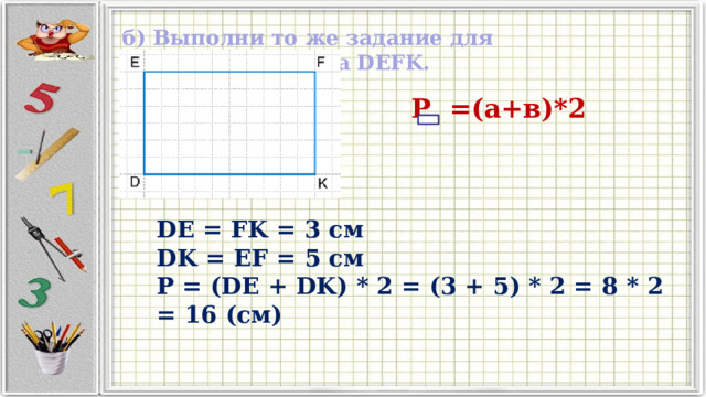 б) Выполни то же задание для четырехугольника DEFK.  Р =(а+в)*2 DE = FK = 3 см DK = EF = 5 см P = (DE + DK) * 2 = (3 + 5) * 2 = 8 * 2 = 16 (см)  