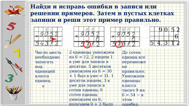 Найди и исправь ошибки в записи или решении примеров. Затем в пустых клетках запиши и реши этот пример правильно.  9 0 5 2  6 5 4. 3 1 2 2 единицы умножаем на 6 = 12, 2 пишем 1 в уме для записи в десятки. 5 десятков умножаем на 6 = 30 + 1 был в уме = 31. 1 десяток пишем, 3 в уме для записи в сотни единиц. 0 сотен единиц умножаем на 6, получаем 0 + 3 было в уме = 3 − в этом ошибка. Число шесть необходимо записать под единицей класса единиц. До сотен единиц все перемножено правильно. Умножаем единицы класса тысяч 9 на 6 = 54 − в этом ошибка. × 