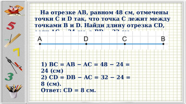  На отрезке AB, равном 48 см, отмечены точки C и D так, что точка C лежит между точками B и D. Найди длину отрезка CD, если AC = 24 см, а BD = 32 см. 1) BC = AB − AC = 48 − 24 = 24 (см) 2) CD = DB − AC = 32 − 24 = 8 (см). Ответ: CD = 8 см. 