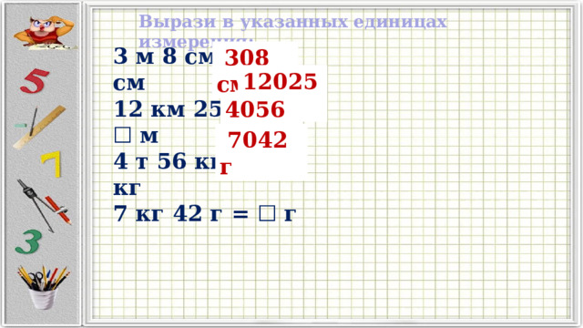 Вырази в указанных единицах измерения: 3 м 8 см = ☐ см 12 км 25 м = ☐ м 4 т 56 кг = ☐ кг 7 кг 42 г = ☐ г  308 см 12025 м 4056 кг  7042 г 