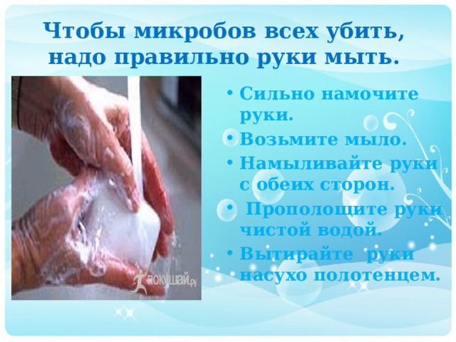 Чтобы микробов всех убить,  надо правильно руки мыть. Сильно намочите руки. Возьмите мыло. Намыливайте руки с обеих сторон.  Прополощите руки чистой водой. Вытирайте руки насухо полотенцем. 