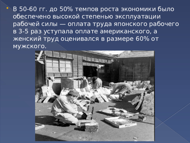 В 50-60 гг. до 50% темпов роста экономики было обеспечено высокой степенью эксплуатации рабочей силы — оплата труда японского рабочего в 3-5 раз уступала оплате американского, а женский труд оценивался в размере 60% от мужского. 