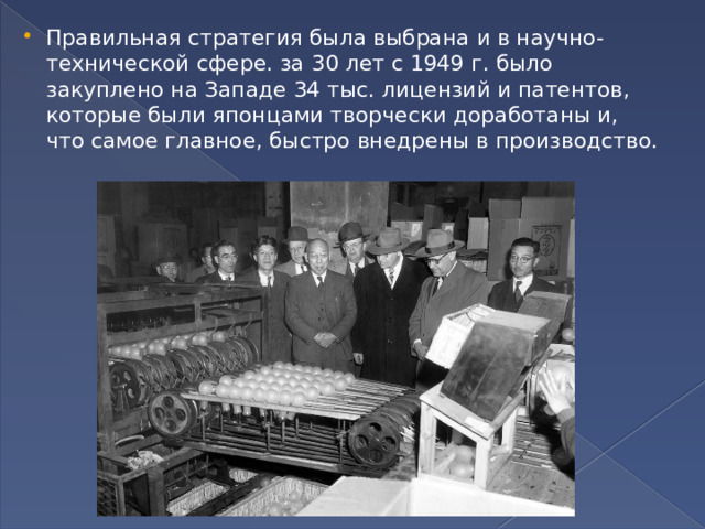 Правильная стратегия была выбрана и в научно-технической сфере. за 30 лет с 1949 г. было закуплено на Западе 34 тыс. лицензий и патентов, которые были японцами творчески доработаны и, что самое главное, быстро внедрены в производство. 