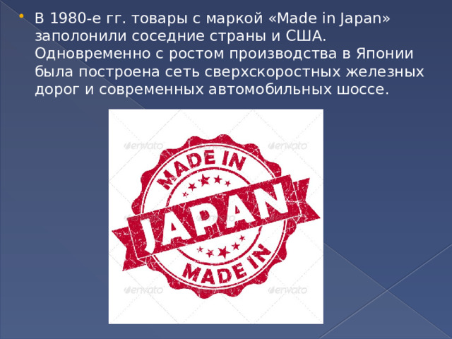 В 1980-е гг. товары с маркой «Made in Japan» заполони­ли соседние страны и США. Одновремен­но с ростом производства в Японии была построена сеть сверхскоростных желез­ных дорог и современных автомобиль­ных шоссе.  