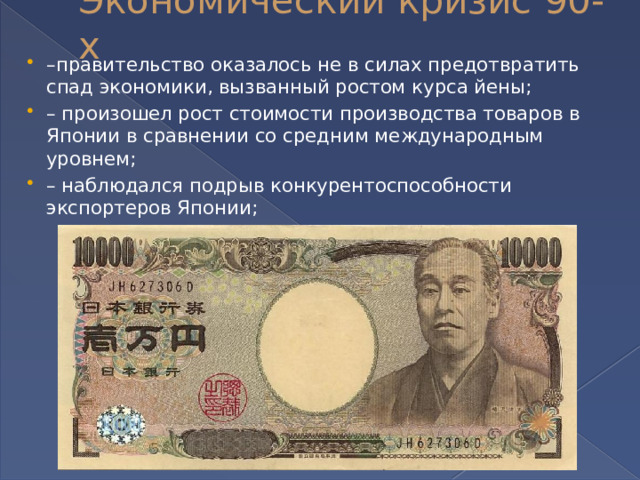 Экономический кризис 90-х – правительство оказалось не в силах предотвратить спад экономики, вызванный ростом курса йены; – произошел рост стоимости производства товаров в Японии в сравнении со средним международным уровнем; – наблюдался подрыв конкурентоспособности экспортеров Японии; 