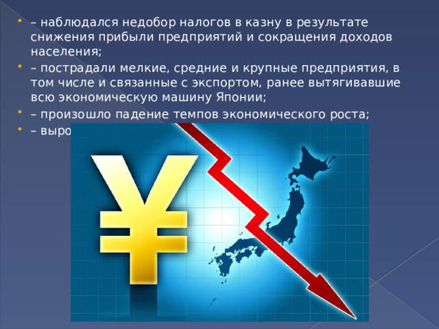 – наблюдался недобор налогов в казну в результате снижения прибыли предприятий и сокращения доходов населения; – пострадали мелкие, средние и крупные предприятия, в том числе и связанные с экспортом, ранее вытягивавшие всю экономическую машину Японии; – произошло падение темпов экономического роста; – выросла безработица. 