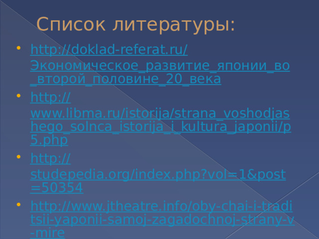 Список литературы: http://doklad-referat.ru/ Экономическое_развитие_японии_во_второй_половине_20_века http:// www.libma.ru/istorija/strana_voshodjashego_solnca_istorija_i_kultura_japonii/p5.php http:// studepedia.org/index.php?vol=1&post=50354 http://www.jtheatre.info/oby-chai-i-traditsii-yaponii-samoj-zagadochnoj-strany-v-mire / 