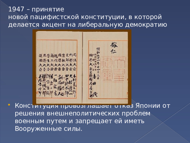 1947 – принятие новой пацифистской конституции, в которой делается акцент на либеральную демократию   Конституция провозглашает отказ Японии от решения внешнеполитических проблем военным путем и запрещает ей иметь Вооруженные силы. 