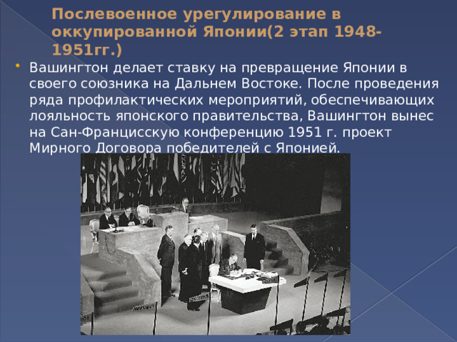 Послевоенное урегулирование в оккупированной Японии(2 этап 1948-1951гг.)   Вашингтон делает ставку на превращение Японии в своего союзника на Дальнем Востоке. После проведения ряда профилактических мероприятий, обеспечивающих лояльность японского правительства, Вашингтон вынес на Сан-Францисскую конференцию 1951 г. проект Мирного Договора победителей с Японией. 