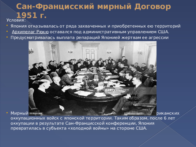 Сан-Францисский мирный Договор 1951 г.   Условия: Япония отказывалась от ряда захваченных и приобретенных ею территорий   Архипелаг Рюкю  оставался под административным управлением США. Предусматривалась выплата репараций Японией жертвам ее агрессии Мирный договор, как ни странно, не предусматривал вывода американских оккупационных войск с японской территории. Таким образом, после 6 лет оккупации в результате Сан-Францисской конференции, Япония превратилась в субъекта «холодной войны» на стороне США. 