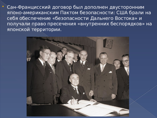 Сан-Францисский договор был дополнен двусторонним японо-американским Пактом безопасности: США брали на себя обеспечение «безопасности Дальнего Востока» и получали право пресечения «внутренних беспорядков» на японской территории. 