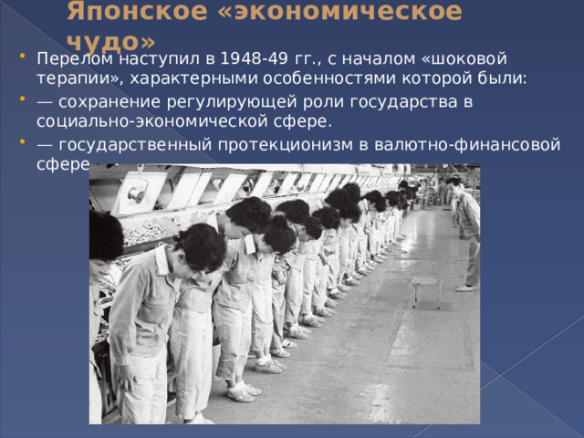 Японское «экономическое чудо»   Перелом наступил в 1948-49 гг., с началом «шоковой терапии», характерными особенностями которой были: — сохранение регулирующей роли государства в социально-экономической сфере. — государственный протекционизм в валютно-финансовой сфере 