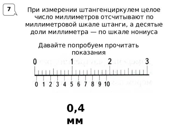 7 При измерении штангенциркулем целое число миллиметров отсчитывают по миллиметровой шкале штанги, а десятые доли миллиметра — по шкале нониуса Давайте попробуем прочитать показания 0,4 мм 