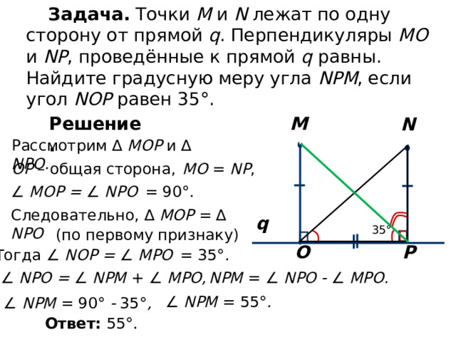 Задача. Точки M и N лежат по одну сторону от прямой q . Перпендикуляры МО и NP , проведённые к прямой q равны. Найдите градусную меру угла NPM , если угол NOP равен 35°. Решение. M N Рассмотрим ∆  MOP  и  ∆  NPO . OP –  общая сторона,  М O = NP ,  ∠  MOP = ∠  NP О   = 90 ° . Следовательно, ∆  MOP  =  ∆  NPO q 35° (по первому признаку) P O Тогда ∠  NOP = ∠  MPO   = 35° . ∠  NP О = ∠ NPM + ∠  MPO,  NPM =  ∠  NP О    ∠  MPO. ∠ NPM =  55° . ∠ NPM =  90°   35° , Ответ: 55°. 