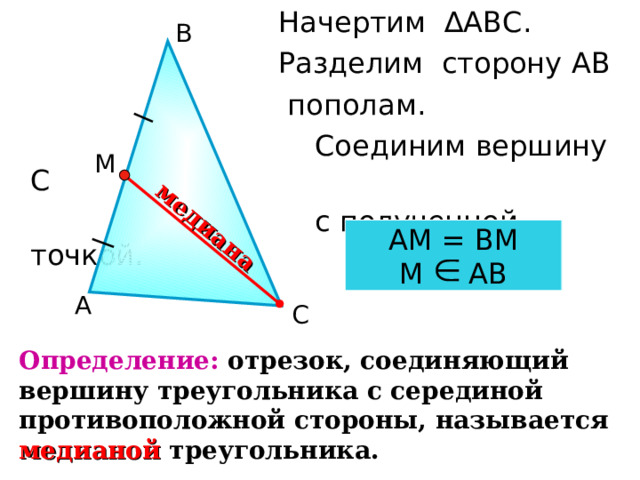  Начертим ∆АВС.  Разделим сторону АВ  пополам.  Соединим вершину С  с полученной точкой. медиана В М АМ = ВМ М АВ А С Определение: отрезок, соединяющий вершину треугольника с серединой противоположной стороны, называется медианой  треугольника. 