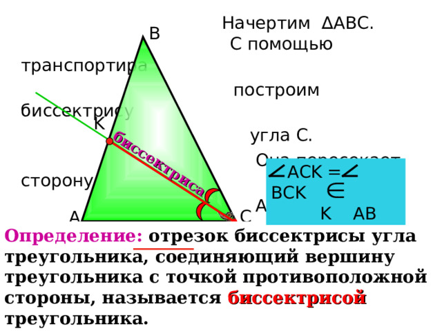  С помощью транспортира  построим биссектрису  угла С.  Она пересекает сторону  АВ в точке K . биссектриса Начертим ∆АВС. В K   АС K = ВС K  K АВ С А Определение: отрезок биссектрисы угла треугольника, соединяющий вершину треугольника с точкой противоположной стороны, называется биссектрисой  треугольника. 