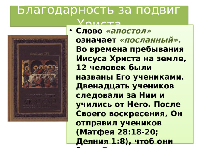 Благодарность за подвиг Христа Слово «апостол» означает «посланный». Во времена пребывания Иисуса Христа на земле, 12 человек были названы Его учениками. Двенадцать учеников следовали за Ним и учились от Него. После Своего воскресения, Он отправил учеников (Матфея 28:18-20; Деяния 1:8), чтоб они были Его свидетелями. Тогда их назвали двенадцатью апостолами. 