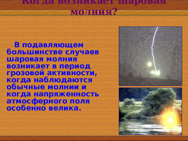 Когда возникает шаровая молния? В подавляющем большинстве случаев шаровая молния возникает в период грозовой активности, когда наблюдаются обычные молнии и когда напряженность атмосферного поля особенно велика. 