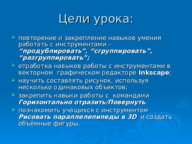 Цели урока: повторение и закрепление навыков умения работать с инструментами – “продублировать”, “сгруппировать”, “разгруппировать”;  отработка навыков работы с инструментами в векторном графическом редакторе  Inkscape ; научить составлять рисунок, используя несколько одинаковых объектов; закрепить навыки работы с  командами Горизонтально отразить/Повернуть . познакомить учащихся с инструментом Рисовать параллелепипеды в 3 D и создать объёмные фигуры. 