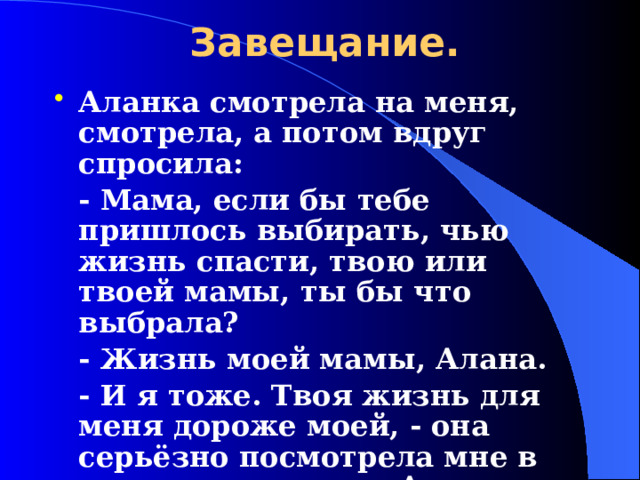 Завещание. Аланка смотрела на меня, смотрела, а потом вдруг спросила:  - Мама, если бы тебе пришлось выбирать, чью жизнь спасти, твою или твоей мамы, ты бы что выбрала?  - Жизнь моей мамы, Алана.  - И я тоже. Твоя жизнь для меня дороже моей, - она серьёзно посмотрела мне в глаза.        Анета, мать.  