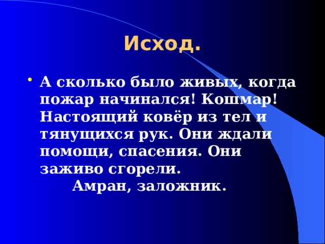 Исход. А сколько было живых, когда пожар начинался! Кошмар! Настоящий ковёр из тел и тянущихся рук. Они ждали помощи, спасения. Они заживо сгорели.          Амран, заложник.  