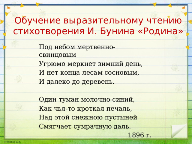 Обучение выразительному чтению стихотворения И. Бунина «Родина» Под небом мертвенно-свинцовым Угрюмо меркнет зимний день, И нет конца лесам сосновым, И далеко до деревень. Один туман молочно-синий, Как чья-то кроткая печаль, Над этой снежною пустыней Смягчает сумрачную даль. 1896 г. 