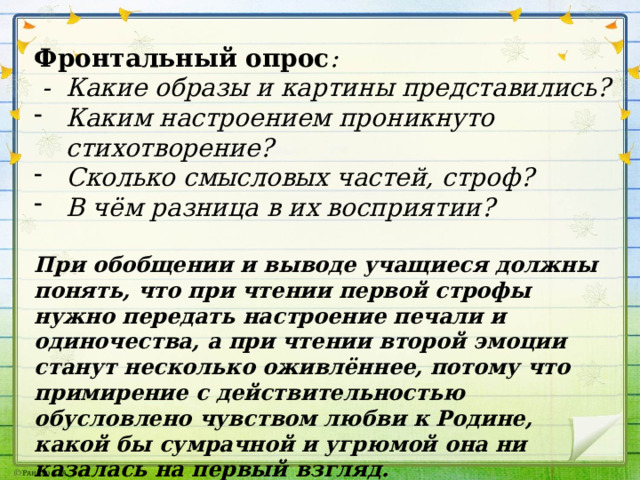 Фронтальный опрос :  - Какие образы и картины представились? Каким настроением проникнуто стихотворение? Сколько смысловых частей, строф? В чём разница в их восприятии?  При обобщении и выводе учащиеся должны понять, что при чтении первой строфы нужно передать настроение печали и одиночества, а при чтении второй эмоции станут несколько оживлённее, потому что примирение с действительностью обусловлено чувством любви к Родине, какой бы сумрачной и угрюмой она ни казалась на первый взгляд. 