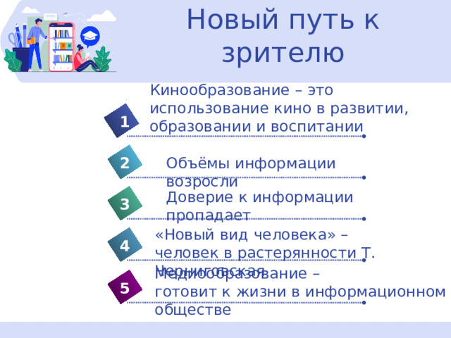 Новый путь к зрителю Кинообразование – это использование кино в развитии, образовании и воспитании 1 Объёмы информации возросли 2 Доверие к информации пропадает 3 «Новый вид человека» – человек в растерянности Т. Черниговская 4 Медиообразование – готовит к жизни в информационном обществе 5 