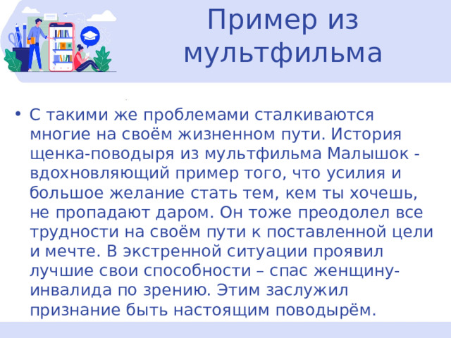 Пример из мультфильма С такими же проблемами сталкиваются многие на своём жизненном пути. История щенка-поводыря из мультфильма Малышок - вдохновляющий пример того, что усилия и большое желание стать тем, кем ты хочешь, не пропадают даром. Он тоже преодолел все трудности на своём пути к поставленной цели и мечте. В экстренной ситуации проявил лучшие свои способности – спас женщину- инвалида по зрению. Этим заслужил признание быть настоящим поводырём. 