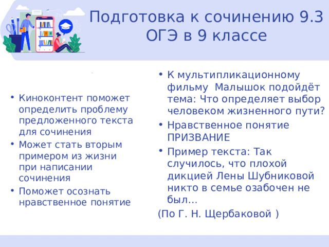 Подготовка к сочинению 9.3 ОГЭ в 9 классе К мультипликационному фильму Малышок подойдёт тема: Что определяет выбор человеком жизненного пути? Нравственное понятие ПРИЗВАНИЕ Пример текста: Так случилось, что плохой дикцией Лены Шубниковой никто в семье озабочен не был… (По Г. Н. Щербаковой ) Киноконтент поможет определить проблему предложенного текста для сочинения Может стать вторым примером из жизни при написании сочинения Поможет осознать нравственное понятие 