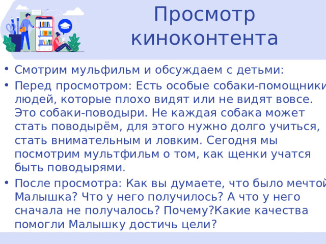 Просмотр киноконтента Смотрим мульфильм и обсуждаем с детьми: Перед просмотром: Есть особые собаки-помощники людей, которые плохо видят или не видят вовсе. Это собаки-поводыри. Не каждая собака может стать поводырём, для этого нужно долго учиться, стать внимательным и ловким. Сегодня мы посмотрим мультфильм о том, как щенки учатся быть поводырями. После просмотра: Как вы думаете, что было мечтой Малышка? Что у него получилось? А что у него сначала не получалось? Почему?Какие качества помогли Малышку достичь цели? 