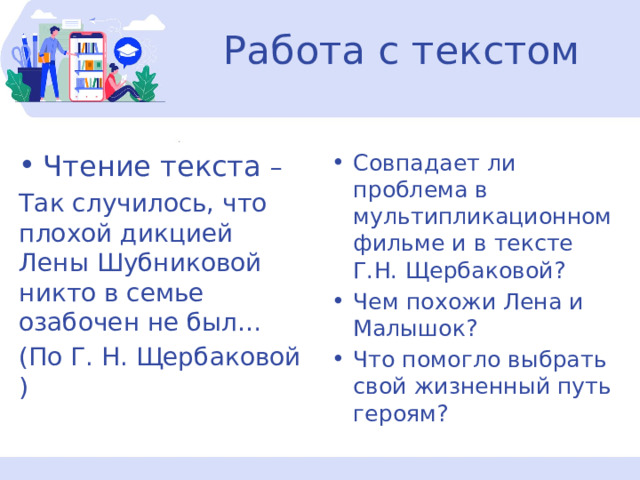 Работа с текстом Чтение текста – Так случилось, что плохой дикцией Лены Шубниковой никто в семье озабочен не был… (По Г. Н. Щербаковой ) Совпадает ли проблема в мультипликационном фильме и в тексте Г.Н. Щербаковой? Чем похожи Лена и Малышок? Что помогло выбрать свой жизненный путь героям? 