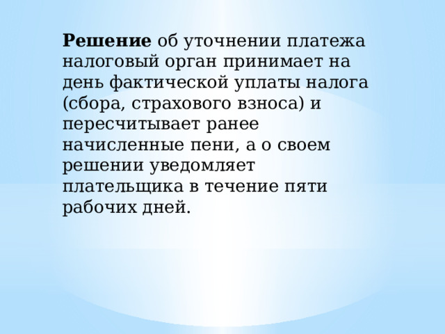 Решение об уточнении платежа налоговый орган принимает на день фактической уплаты налога (сбора, страхового взноса) и пересчитывает ранее начисленные пени, а о своем решении уведомляет плательщика в течение пяти рабочих дней. 