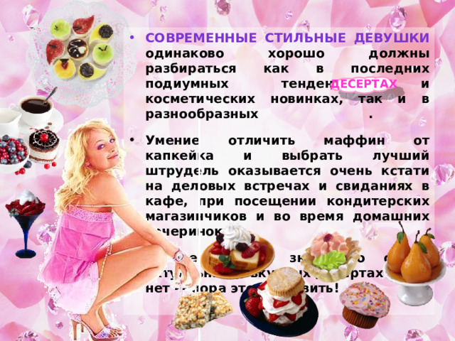Современные стильные девушки одинаково хорошо должны разбираться как в последних подиумных тенденциях и косметических новинках, так и в разнообразных . Умение отличить маффин от капкейка и выбрать лучший штрудель оказывается очень кстати на деловых встречах и свиданиях в кафе, при посещении кондитерских магазинчиков и во время домашних вечеринок. А все ли вы знаете о самых актуальных и вкусных десертах? Если нет — пора это исправить! Десертах 