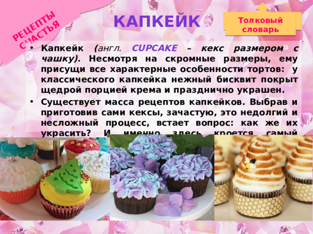 РЕЦЕПТЫ СЧАСТЬЯ Капкейк Толковый словарь Капкейк ( англ. Cupcake  – кекс размером с чашку) . Несмотря на скромные размеры, ему присущи все характерные особенности тортов: у классического капкейка нежный бисквит покрыт щедрой порцией крема и празднично украшен. Существует масса рецептов капкейков. Выбрав и приготовив сами кексы, зачастую, это недолгий и несложный процесс, встает вопрос: как же их украсить? И именно здесь кроется самый большой простор для творчества!  