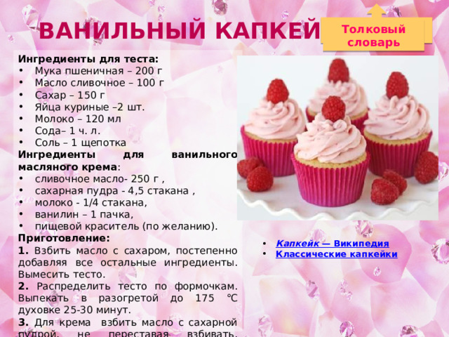 Ванильный капкейк Толковый словарь Ингредиенты для теста: Мука пшеничная – 200 г  Масло сливочное – 100 г Сахар – 150 г Яйца куриные –2 шт. Молоко – 120 мл Сода– 1 ч. л. Соль – 1 щепотка Ингредиенты для ванильного масляного крема : сливочное масло- 250 г , сахарная пудра - 4,5 стакана , молоко - 1/4 стакана, ванилин – 1 пачка, пищевой краситель (по желанию). Приготовление: 1. Взбить масло с сахаром, постепенно добавляя все остальные ингредиенты. Вымесить тесто. 2. Распределить тесто по формочкам. Выпекать в разогретой до 175 ℃ духовке 25-30 минут. 3. Для крема взбить масло с сахарной пудрой, не переставая взбивать, добавить молоко, ванилин и краситель. 4. Украсить кремом и съедобным декором. Капкейк — Википедия Классические капкейки 