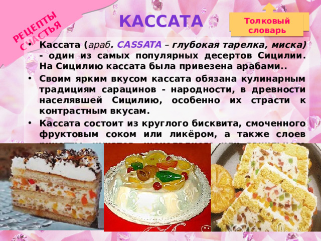 Кассата РЕЦЕПТЫ СЧАСТЬЯ Толковый словарь Кассата ( араб . cassata  – глубокая тарелка, миска) - один из самых популярных десертов Сицилии. На Сицилию кассата была привeзeна арабами.. Своим ярким вкусом кассата обязана кулинарным традициям сарацинов - народности, в древности населявшей Сицилию, особенно их страсти к контрастным вкусам. Кассата состоит из круглого бисквита, смоченного фруктовым соком или ликёром, а также слоев рикотты, цукатов, шоколадного или ванильного наполнителя. Сверху - марципаны, цитрусовые. 